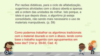 Por razões didáticas, para o ciclo de alfabetização,
sugerimos atividades com o ábaco aberto e apenas
até a ordem das unidades de milhar. Isto porque, a
ideia é que depois disso, o algoritmo já esteja
consolidado, não sendo mais necessário o uso de
materiais manipuláveis. (p. 59)
Como podemos trabalhar os algoritmos tradicionais
com o material dourado e com o ábaco, tendo como
base o trabalho sugerido com agrupamentos em
base dez? (Ver p. 59-60, Cad. 4)
 