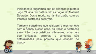 Inicialmente sugerimos que as crianças joguem o
Jogo “Nunca Dez” utilizando as peças do Material
Dourado. Deste modo, se familiarizarão com as
trocas e destrocas possíveis.
Também sugerimos que realizem o mesmo jogo
com o Ábaco. Nesse caso, as trocas e destrocas
assumirão características diferentes, uma vez
que unidades, dezenas e centenas são
determinadas pela posição que ocupam no
ábaco.
 