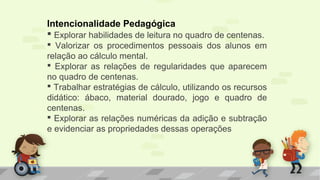 Intencionalidade Pedagógica
 Explorar habilidades de leitura no quadro de centenas.
 Valorizar os procedimentos pessoais dos alunos em
relação ao cálculo mental.
 Explorar as relações de regularidades que aparecem
no quadro de centenas.
 Trabalhar estratégias de cálculo, utilizando os recursos
didático: ábaco, material dourado, jogo e quadro de
centenas.
 Explorar as relações numéricas da adição e subtração
e evidenciar as propriedades dessas operações
 