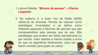 1.Leitura Deleite: “Brincar de pensar” – Clarice
Lispector
2. No caderno 4, o autor Van de Walle (2009)
refere-se às diversas “formas de calcular como
estratégias ‘inventadas’ e as define como
métodos pessoais e flexíveis de calcular que são
compreendidos pela pessoa que os usa. São
estratégias que podem ser feitas mentalmente ou
por escrito, mais rápidas e menos sujeita a erros
do que os algoritmos tradicionais, uma vez que
fazem sentido para quem as utiliza.”
 