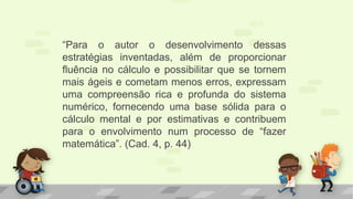“Para o autor o desenvolvimento dessas
estratégias inventadas, além de proporcionar
fluência no cálculo e possibilitar que se tornem
mais ágeis e cometam menos erros, expressam
uma compreensão rica e profunda do sistema
numérico, fornecendo uma base sólida para o
cálculo mental e por estimativas e contribuem
para o envolvimento num processo de “fazer
matemática”. (Cad. 4, p. 44)
 