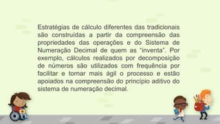Estratégias de cálculo diferentes das tradicionais
são construídas a partir da compreensão das
propriedades das operações e do Sistema de
Numeração Decimal de quem as “inventa”. Por
exemplo, cálculos realizados por decomposição
de números são utilizados com frequência por
facilitar e tornar mais ágil o processo e estão
apoiados na compreensão do princípio aditivo do
sistema de numeração decimal.
 