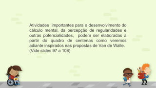 Atividades importantes para o desenvolvimento do
cálculo mental, da percepção de regularidades e
outras potencialidades, podem ser elaboradas a
partir do quadro de centenas como veremos
adiante inspirados nas propostas de Van de Walle.
(Vide slides 97 a 108)
 