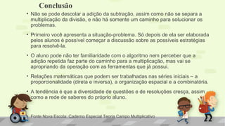 • Não se pode descolar a adição da subtração, assim como não se separa a
multiplicação da divisão, e não há somente um caminho para solucionar os
problemas.
• Primeiro você apresenta a situação-problema. Só depois de ela ser elaborada
pelos alunos é possível começar a discussão sobre as possíveis estratégias
para resolvê-la.
• O aluno pode não ter familiaridade com o algoritmo nem perceber que a
adição repetida faz parte do caminho para a multiplicação, mas vai se
apropriando da operação com as ferramentas que já possui.
• Relações matemáticas que podem ser trabalhadas nas séries iniciais – a
proporcionalidade (direta e inversa), a organização espacial e a combinatória.
• A tendência é que a diversidade de questões e de resoluções cresça, assim
como a rede de saberes do próprio aluno.
• Fonte Nova Escola: Caderno Especial Teoria Campo Multiplicativo
Conclusão
 