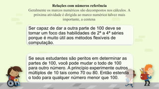 Relações com números referência
Geralmente os marcos numéricos são decompostos nos cálculos. A
próxima atividade é dirigida ao marco numérico talvez mais
importante, a centena
 