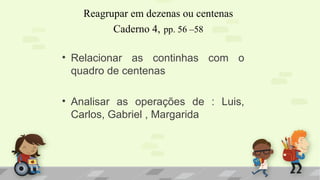 Reagrupar em dezenas ou centenas
Caderno 4, pp. 56 –58
• Relacionar as continhas com o
quadro de centenas
• Analisar as operações de : Luis,
Carlos, Gabriel , Margarida
 