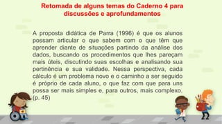 Retomada de alguns temas do Caderno 4 para
discussões e aprofundamentos
A proposta didática de Parra (1996) é que os alunos
possam articular o que sabem com o que têm que
aprender diante de situações partindo da análise dos
dados, buscando os procedimentos que lhes pareçam
mais úteis, discutindo suas escolhas e analisando sua
pertinência e sua validade. Nessa perspectiva, cada
cálculo é um problema novo e o caminho a ser seguido
é próprio de cada aluno, o que faz com que para uns
possa ser mais simples e, para outros, mais complexo.
(p. 45)
 