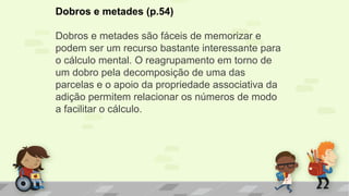 Dobros e metades (p.54)
Dobros e metades são fáceis de memorizar e
podem ser um recurso bastante interessante para
o cálculo mental. O reagrupamento em torno de
um dobro pela decomposição de uma das
parcelas e o apoio da propriedade associativa da
adição permitem relacionar os números de modo
a facilitar o cálculo.
 