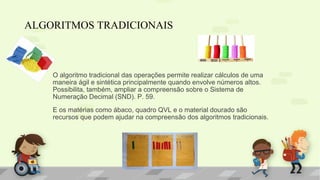O algoritmo tradicional das operações permite realizar cálculos de uma
maneira ágil e sintética principalmente quando envolve números altos.
Possibilita, também, ampliar a compreensão sobre o Sistema de
Numeração Decimal (SND). P. 59.
E os matérias como ábaco, quadro QVL e o material dourado são
recursos que podem ajudar na compreensão dos algoritmos tradicionais.
ALGORITMOS TRADICIONAIS
 