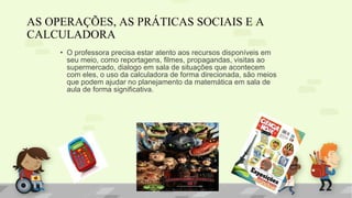 • O professora precisa estar atento aos recursos disponíveis em
seu meio, como reportagens, filmes, propagandas, visitas ao
supermercado, dialogo em sala de situações que acontecem
com eles, o uso da calculadora de forma direcionada, são meios
que podem ajudar no planejamento da matemática em sala de
aula de forma significativa.
AS OPERAÇÕES, AS PRÁTICAS SOCIAIS E A
CALCULADORA
 