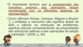 •É importante lembrar que a compreensão dos
conceitos próprios das operações requer
coordenação com os diferentes sistemas de
representação.
•Como afirmam Nunes, Campos, Magina e Bryant:
“[...] enfatizar o raciocínio não significa deixar de
lado o cálculo na resolução de problemas:
significa calcular compreendendo as propriedades
das estruturas aditivas e das operações de adição
e subtração.” (2005, p. 56)
 