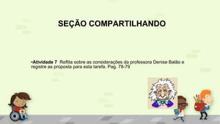 SEÇÃO COMPARTILHANDO
•Atividade 7 Reflita sobre as considerações da professora Denise Balão e
registre as proposta para esta tarefa. Pag. 78-79
 