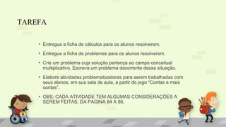 TAREFA
• Entregue a ficha de cálculos para os alunos resolverem.
• Entregue a ficha de problemas para os alunos resolverem.
• Crie um problema cuja solução pertença ao campo conceitual
multiplicativo. Escreva um problema decorrente dessa situação.
• Elabore atividades problematizadoras para serem trabalhadas com
seus alunos, em sua sala de aula, a partir do jogo “Contas e mais
contas”.
• OBS: CADA ATIVIDADE TEM ALGUMAS CONSIDERAÇÕES A
SEREM FEITAS, DA PAGINA 84 A 86.
 