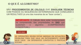 O QUE É ALGORITMO?
SÃO PROCEDIMENTOS DE CÁLCULO QUE ENVOLVEM TÉCNICAS
COM PASSOS OU SEQUÊNCIAS DETERMINADAS QUE CONDUZEM A
UM RESULTADO (é uma das maneiras de se “fazer contas”).
AS OPERAÇÕES DEVEM ESTAR IMERSAS EM SITUAÇÕES-
PROBLEMA PARA QUE HAJA UM ENTENDIMENTO SOBRE
SEUS USOS EM DIFERENTES CONTEXTOS E PRÁTICAS
SOCIAIS
POR ISSO:
IMPORTANTE: O Cálculo deve estar fundamentado
na compreensão das propriedades do SND que
sustentam o algoritmo (COMPREENSÃO
CONCEITUAL).
 