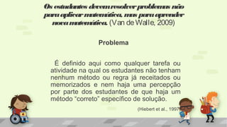 Problema
É definido aqui como qualquer tarefa ou
atividade na qual os estudantes não tenham
nenhum método ou regra já receitados ou
memorizados e nem haja uma percepção
por parte dos estudantes de que haja um
método “correto” específico de solução.
(Hiebert et al., 1997)
Os estudantes devemresolverproblemas não
paraaplicarmatemática, mas paraaprender
novamatemática. (Van deWalle, 2009)
 
