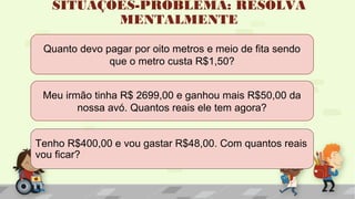 SITUAÇÕES-PROBLEMA: RESOLVA
MENTALMENTE
Tenho R$400,00 e vou gastar R$48,00. Com quantos reais
vou ficar?
Meu irmão tinha R$ 2699,00 e ganhou mais R$50,00 da
nossa avó. Quantos reais ele tem agora?
Quanto devo pagar por oito metros e meio de fita sendo
que o metro custa R$1,50?
 