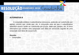 2016
RESOLUÇÃO
ALTERNATIVA B
A conjunção embora é subordinativa concessiva, podendo ser substituída por
apesar, mesmo que, ainda que, etc. A conjunção uma vez que é subordinativa
adverbial causal e pode ser substituída por já que, dado que, porque, etc. A única
alternativa que contém uma conjunção com ideia de concessão seguida de uma
conjunção com ideia de causa é a B.
Assunto:
• Conjunções.
 