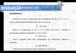 ALTERNATIVA C
Lembre-se de que o comprimento da circunferência de raio 𝑟 é 𝐶 = 2 ⋅ 𝜋 ⋅ 𝑟.
Como a moeda possui diâmetro de 85 𝑚𝑚, seu raio é de
85
2
= 42,5 𝑚𝑚.
Assim, o comprimento é de 𝐶 = 2 ⋅ 𝜋 ⋅ 42,5 = 85 ⋅ 𝜋 𝑚𝑚 . Fazendo a
aproximação sugerida na questão (𝜋 = 3,1), temos
𝐶 = 263,5 𝑚𝑚.
Como a questão pede esse comprimento em centímetros, fazemos a
conversão:
𝑪 = 𝟐𝟔, 𝟑𝟓 𝒄𝒎.
A alternativa mais próxima deste resultado é a alternativa C.
RESOLUÇÃO 2016
 