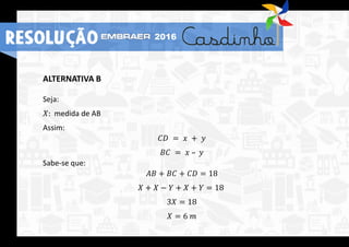 ALTERNATIVA B
Seja:
𝑋: medida de AB
Assim:
𝐶𝐷 = 𝑥 + 𝑦
𝐵𝐶 = 𝑥 – 𝑦
Sabe-se que:
𝐴𝐵 + 𝐵𝐶 + 𝐶𝐷 = 18
𝑋 + 𝑋 − 𝑌 + 𝑋 + 𝑌 = 18
3𝑋 = 18
𝑋 = 6 𝑚
RESOLUÇÃO 2016
 