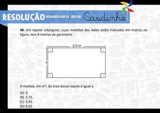 48. Um tapete retangular, cujas medidas dos lados estão indicadas em metros na
figura, tem 8 metros de perímetro.
A medida, em m², da área desse tapete é igual a
(A) 3.
(B) 3,75.
(C) 3,95.
(D) 4,05.
RESOLUÇÃO 2016
 