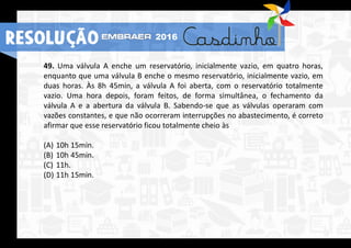 49. Uma válvula A enche um reservatório, inicialmente vazio, em quatro horas,
enquanto que uma válvula B enche o mesmo reservatório, inicialmente vazio, em
duas horas. Às 8h 45min, a válvula A foi aberta, com o reservatório totalmente
vazio. Uma hora depois, foram feitos, de forma simultânea, o fechamento da
válvula A e a abertura da válvula B. Sabendo-se que as válvulas operaram com
vazões constantes, e que não ocorreram interrupções no abastecimento, é correto
afirmar que esse reservatório ficou totalmente cheio às
(A) 10h 15min.
(B) 10h 45min.
(C) 11h.
(D) 11h 15min.
RESOLUÇÃO 2016
 