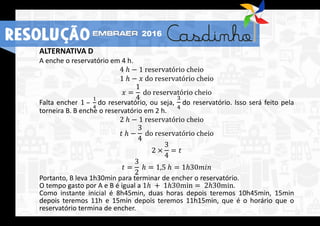 ALTERNATIVA D
A enche o reservatório em 4 h.
4 ℎ − 1 reservatório cheio
1 ℎ − 𝑥 do reservatório cheio
𝑥 =
1
4
do reservatório cheio
Falta encher 1 –
1
4
do reservatório, ou seja,
3
4
do reservatório. Isso será feito pela
torneira B. B enche o reservatório em 2 h.
2 ℎ − 1 reservatório cheio
𝑡 ℎ −
3
4
do reservatório cheio
2 ×
3
4
= 𝑡
𝑡 =
3
2
ℎ = 1,5 ℎ = 1ℎ30𝑚𝑖𝑛
Portanto, B leva 1h30min para terminar de encher o reservatório.
O tempo gasto por A e B é igual a 1ℎ + 1ℎ30min = 2ℎ30min.
Como instante inicial é 8h45min, duas horas depois teremos 10h45min, 15min
depois teremos 11h e 15min depois teremos 11h15min, que é o horário que o
reservatório termina de encher.
RESOLUÇÃO 2016
 