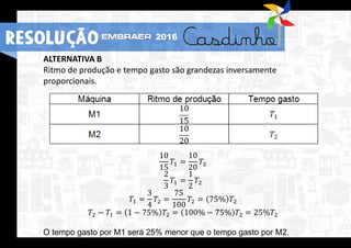 ALTERNATIVA B
Ritmo de produção e tempo gasto são grandezas inversamente
proporcionais.
10
15
𝑇1 =
10
20
𝑇2
2
3
𝑇1 =
1
2
𝑇2
𝑇1 =
3
4
𝑇2 =
75
100
𝑇2 = 75% 𝑇2
𝑇2 − 𝑇1 = 1 − 75% 𝑇2 = 100% − 75% 𝑇2 = 25%𝑇2
O tempo gasto por M1 será 25% menor que o tempo gasto por M2.
RESOLUÇÃO 2016
 