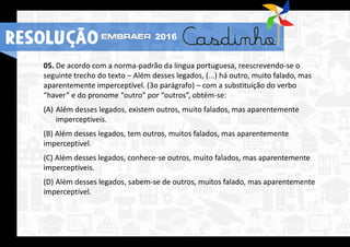 05. De acordo com a norma-padrão da língua portuguesa, reescrevendo-se o
seguinte trecho do texto – Além desses legados, (...) há outro, muito falado, mas
aparentemente imperceptível. (3o parágrafo) – com a substituição do verbo
“haver” e do pronome “outro” por “outros”, obtém-se:
(A) Além desses legados, existem outros, muito falados, mas aparentemente
imperceptíveis.
(B) Além desses legados, tem outros, muitos falados, mas aparentemente
imperceptível.
(C) Além desses legados, conhece-se outros, muito falados, mas aparentemente
imperceptíveis.
(D) Além desses legados, sabem-se de outros, muitos falado, mas aparentemente
imperceptível.
RESOLUÇÃO 2016
 