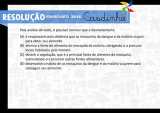 Pela análise do texto, é possível concluir que o desmatamento
(A) é responsável pela distância que os mosquitos da dengue e da malária viajam
para obter seu alimento.
(B) elimina a fonte de alimento do mosquito da malária, obrigando-o a procurar
locais habitados pelo homem.
(C) destrói a vegetação, que é a principal fonte de alimento do mosquito,
estimulando-o a procurar outras fontes alimentares.
(D) desenvolve o hábito de os mosquitos da dengue e da malária viajarem para
conseguir seu alimento.
RESOLUÇÃO 2016
 