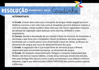ALTERNATIVA B
A) Errada. O texto deixa claro que o mosquito da dengue Aedes aegypti percorre
distância menores e tem vida mais curta já Anopheles percorre distancia maiores e
vive mais tempo, o texto também deixa claro que não foram registrados impactos
da retirada da vegetação sobre doenças como diarreia, DENGUE e males
respiratórios.
B) Correta. Devido à devastação do seu habitat a fonte de alimento do Anopheles é
eliminada o que faria com o Anopheles (Vetor) se deslocar até áreas povoadas,
lembrando que o macho possui uma alimentação a base de néctar, as fêmeas se
alimentam de sangue por causa do desenvolvimento dos ovos.
C) Errada. A vegetação não é a principal fonte de alimento já que a fêmeas
responsável pela transmissão da doença se alimentam de sangue.
D) Errada. Os mosquito responsável pela Dengue e mosquito responsável pela
Malária não tem os mesmo hábitos, o texto deixa claro que através dos estudos,
feito pelo biólogo Nilo Saccaro Junior e pelos economistas Lucas Mation e Patrícia
Sakowski, sugere que determinadas CARACTERÍSTICAS dos vetores podem explicar
a diferença.
RESOLUÇÃO 2016
 