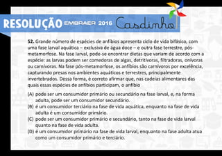 52. Grande número de espécies de anfíbios apresenta ciclo de vida bifásico, com
uma fase larval aquática – exclusiva de água doce – e outra fase terrestre, pós-
metamorfose. Na fase larval, pode-se encontrar dietas que variam de acordo com a
espécie: as larvas podem ser comedoras de algas, detritívoras, filtradoras, onívoras
ou carnívoras. Na fase pós-metamorfose, os anfíbios são carnívoros por excelência,
capturando presas nos ambientes aquáticos e terrestres, principalmente
invertebrados. Dessa forma, é correto afirmar que, nas cadeias alimentares das
quais essas espécies de anfíbios participam, o anfíbio
(A) pode ser um consumidor primário ou secundário na fase larval, e, na forma
adulta, pode ser um consumidor secundário.
(B) é um consumidor terciário na fase de vida aquática, enquanto na fase de vida
adulta é um consumidor primário.
(C) pode ser um consumidor primário e secundário, tanto na fase de vida larval
quanto na fase de vida adulta.
(D) é um consumidor primário na fase de vida larval, enquanto na fase adulta atua
como um consumidor primário e terciário.
RESOLUÇÃO 2016
 