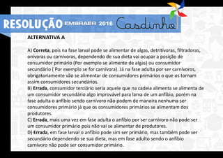 ALTERNATIVA A
A) Correta, pois na fase larval pode se alimentar de algas, detritívoras, filtradoras,
onívoras ou carnívoras, dependendo de sua dieta vai ocupar a posição de
consumidor primário (Por exemplo se alimente de algas) ou consumidor
secundário ( Por exemplo se for carnívora). Já na fase adulta por ser carnívoros,
obrigatoriamente vão se alimentar de consumidores primários o que os tornam
assim consumidores secundários.
B) Errada, consumidor terciário seria aquele que na cadeia alimenta se alimenta de
um consumidor secundário algo improvável para larva de um anfíbio, porém na
fase adulta o anfíbio sendo carnívoro não podem de maneira nenhuma ser
consumidores primário já que os consumidores primários se alimentam dos
produtores.
C) Errada, mais uma vez em fase adulta o anfíbio por ser carnívoro não pode ser
um consumidor primário pois não vai se alimentar de produtores.
D) Errada, em fase larval o anfíbio pode sim ser primário, mas também pode ser
secundário dependendo se sua dieta, mas em fase adulto sendo o anfíbio
carnívoro não pode ser consumidor primário.
RESOLUÇÃO 2016
 