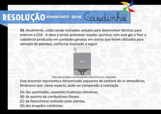53. Atualmente, estão sendo realizados estudos para desenvolver técnicas para
enterrar o CO2 . A ideia é tentar promover reações químicas com esse gás e fixar a
substância produzida em cavidades geradas em rochas que foram utilizadas para
extração de petróleo, conforme ilustração a seguir.
(http://brasil.elpais.com/brasil/2015/06/19/ciencia. Adaptado)
Esse processo representa o denominado sequestro de carbono do ar atmosférico,
fenômeno que, nesse aspecto, pode ser comparado à realização
(A) das queimadas, causando mudanças climáticas.
(B) da queima de combustíveis fósseis.
(C) da fotossíntese realizada pelas plantas.
(D) das erupções vulcânicas.
RESOLUÇÃO 2016
 