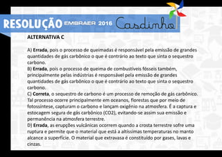 ALTERNATIVA C
A) Errada, pois o processo de queimadas é responsável pela emissão de grandes
quantidades de gás carbônico o que é contrário ao texto que sinta o sequestro
carbono.
B) Errada, pois o processo de queima de combustíveis fósseis também,
principalmente pelas indústrias é responsável pela emissão de grandes
quantidades de gás carbônico o que é contrário ao texto que sinta o sequestro
carbono.
C) Correta, o sequestro de carbono é um processo de remoção de gás carbônico.
Tal processo ocorre principalmente em oceanos, florestas que por meio de
fotossíntese, capturam o carbono e lançam oxigênio na atmosfera. É a captura e
estocagem segura de gás carbônico (CO2), evitando-se assim sua emissão e
permanência na atmosfera terrestre.
D) Errada, as erupções vulcânicas ocorrem quando a crosta terrestre sofre uma
ruptura e permite que o material que está a altíssimas temperaturas no manto
alcance a superfície. O material que extravasa é constituído por gases, lavas e
cinzas.
RESOLUÇÃO 2016
 