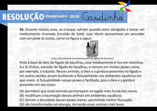 54. Durante muitos anos, as crianças sofriam quando eram obrigadas a tomar um
medicamento chamado Emulsão de Scott, cujo rótulo apresentava um pescador
com um peixe às costas, como na figura a seguir.
(https://br.pinterest.com/explore/óleo-de-fígado-de-bacalhau)
Feito à base de óleo de fígado de bacalhau, esse medicamento é rico em vitaminas
A e D. O óleo, extraído do fígado do bacalhau, é comum em muitos peixes como,
por exemplo, o tubarão. Nesses animais, o óleo e a gordura presentes no fígado e
em outros tecidos atuam facilitando a flutuabilidade nos ambientes aquáticos em
que vivem. A flutuabilidade nesses peixes é facilitada, pois o óleo e a gordura
presentes em seu corpo
(A) permitem que esses animais permaneçam na região mais funda dos mares.
(B) modificam a locomoção desses animais em ambientes aquáticos.
(C) tornam a densidade desses peixes menor, permitindo melhor flutuação.
(D) são transformadas em energia, tornando esses animais mais leves.
RESOLUÇÃO 2016
 