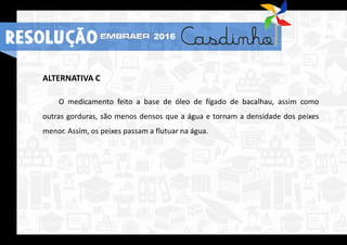 ALTERNATIVA C
O medicamento feito a base de óleo de fígado de bacalhau, assim como
outras gorduras, são menos densos que a água e tornam a densidade dos peixes
menor. Assim, os peixes passam a flutuar na água.
RESOLUÇÃO 2016
 