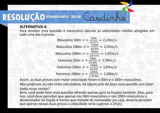 ALTERNATIVA A
Para resolver essa questão é necessário calcular as velocidades médias atingidas em
cada uma das 6 provas.
Masculino 50m: 𝑣 =
50𝑚
22,27𝑠
= 2,24𝑚/𝑠
Masculino 100m: 𝑣 =
100𝑚
48,99𝑠
= 2,04𝑚/𝑠
Masculino 200m: 𝑣 =
200𝑚
107,97𝑠
= 1,85𝑚/𝑠
Feminino 50m: 𝑣 =
50𝑚
25,28𝑠
= 1,98𝑚/𝑠
Feminino 100m: 𝑣 =
100𝑚
54,43𝑠
= 1,84𝑚/𝑠
Feminino 200m: 𝑣 =
200𝑚
118,96𝑠
= 1,68𝑚/𝑠
Assim, as duas provas com maior velocidade foram o 50m e o 100m masculinos.
Mas professor, eu não tinha calculadora, há algum jeito de fazer essa questão sem fazer
todas essas contas?
Bem, você pode fazer essa questão olhando apenas para as frações também. Mas, para
isso, você deve perceber que apenas nos 50m masculinos e nos 100m masculinos o
denominador da fração é menos que metade do numerador (ou seja, deveria perceber
que apenas nessas duas provas a velocidade seria superior a 2m/s).
RESOLUÇÃO 2016
 