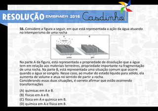 56. Considere a figura a seguir, em que está representada a ação da água atuando
no intemperismo de uma rocha
Na parte A da figura, está representada a propriedade de dissolução que a água
tem em relação aos materiais terrestres, propriedade importante na fragmentação
de uma rocha. Na parte B, está representada uma situação comum que ocorre
quando a água se congela. Nesse caso, ao mudar do estado líquido para sólido, ela
aumenta de volume e atua no sentido de partir a rocha.
Considerando essas duas situações, é correto afirmar que estão ocorrendo
transformações
(A) químicas em A e B.
(B) físicas em A e B.
(C) física em A e química em B.
(D) química em A e física em B.
RESOLUÇÃO 2016
 