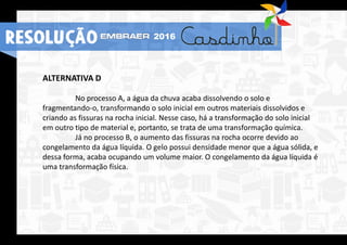 ALTERNATIVA D
No processo A, a água da chuva acaba dissolvendo o solo e
fragmentando-o, transformando o solo inicial em outros materiais dissolvidos e
criando as fissuras na rocha inicial. Nesse caso, há a transformação do solo inicial
em outro tipo de material e, portanto, se trata de uma transformação química.
Já no processo B, o aumento das fissuras na rocha ocorre devido ao
congelamento da água líquida. O gelo possui densidade menor que a água sólida, e
dessa forma, acaba ocupando um volume maior. O congelamento da água líquida é
uma transformação física.
RESOLUÇÃO 2016
 