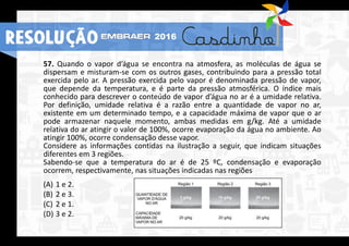 57. Quando o vapor d’água se encontra na atmosfera, as moléculas de água se
dispersam e misturam-se com os outros gases, contribuindo para a pressão total
exercida pelo ar. A pressão exercida pelo vapor é denominada pressão de vapor,
que depende da temperatura, e é parte da pressão atmosférica. O índice mais
conhecido para descrever o conteúdo de vapor d’água no ar é a umidade relativa.
Por definição, umidade relativa é a razão entre a quantidade de vapor no ar,
existente em um determinado tempo, e a capacidade máxima de vapor que o ar
pode armazenar naquele momento, ambas medidas em g/kg. Até a umidade
relativa do ar atingir o valor de 100%, ocorre evaporação da água no ambiente. Ao
atingir 100%, ocorre condensação desse vapor.
Considere as informações contidas na ilustração a seguir, que indicam situações
diferentes em 3 regiões.
Sabendo-se que a temperatura do ar é de 25 ºC, condensação e evaporação
ocorrem, respectivamente, nas situações indicadas nas regiões
(A) 1 e 2.
(B) 2 e 3.
(C) 2 e 1.
(D) 3 e 2.
RESOLUÇÃO 2016
 