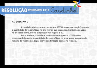 ALTERNATIVA D
A umidade relativa do ar é menor que 100% (ocorre evaporação) quando
a quantidade de vapor d’água no ar é menor que a capacidade máxima de vapor
no ar. Dessa forma, ocorre evaporação nas regiões 1 e 2.
Por outro lado, a umidade relativa do ar se iguala a 100% (ocorre
condensação) quando a quantidade de vapor d’água no ar se iguala a capacidade
máxima de vapor no ar. Logo, ocorre condensação apenas na região 3.
RESOLUÇÃO 2016
 