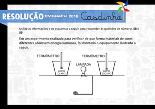 Utilize as informações e os esquemas a seguir para responder às questões de números 58 e
59.
Em um experimento realizado para verificar de que forma materiais de cores
diferentes absorvem energia luminosa, foi montado o equipamento ilustrado a
seguir.
RESOLUÇÃO 2016
 