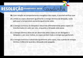 58. Com relação ao comportamento energético dos copos, é possível verificar que
(A) ambos os copos absorvem igualmente a energia térmica da lâmpada, razão
pela qual a temperatura aumenta igualmente neles.
(B) a energia luminosa da lâmpada é absorvida diferentemente pelos copos e é
transformada em calor por eles, enquanto a lâmpada está acesa.
(C) a energia térmica deixa de ser absorvida pelos copos ao ser desligada a
lâmpada e, por esse motivo, os copos perdem toda a energia que ganharam.
(D) a energia luminosa é absorvida igualmente pelo copos, mas a perda de energia
térmica é diferente quando a lâmpada está apagada.
RESOLUÇÃO 2016
 