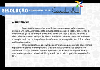 ALTERNATIVA D
Essa questão nos mostra uma lâmpada que aquece dois copos, um
escuro e um claro. A lâmpada está a igual distância dos dois copos, fornecendo-os
quantidades iguais de energia, entretanto, como um copo é escuro e o outro é
claro, eles absorvem a energia de formas diferentes, a forma como eles absorvem
a energia luminosa da lâmpada e a transformam em energia térmica é ilustrada no
gráfico da questão.
Através do gráfico é possível perceber que o corpo escuro se aquece mais
rapidamente já que sua temperatura cresce mais rápido que a do corpo claro.
Também é possível perceber que o corpo escuro se resfria mais rapidamente já
que sua temperatura cai mais rápido que a do corpo frio. Logo, o item correto é o
(D).
RESOLUÇÃO 2016
 