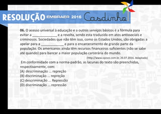 06. O acesso universal à educação e a outros serviços básicos é a fórmula para
evitar a _____________ e a revolta, sendo esta traduzida em atos antissociais e
criminosos. Sociedades que não têm isso, como os Estados Unidos, são obrigadas a
apelar para a ____________ e para o encarceramento de grande parte da
população. Os americanos ainda têm recursos financeiros suficientes (não se sabe
até quando) para bancar a maior população carcerária do mundo.
(http://www.opovo.com.br, 26.07.2016. Adaptado)
Em conformidade com a norma-padrão, as lacunas do texto são preenchidas,
respectivamente, com:
(A) descriminação ... repreção
(B) discriminação ... repreção
(C) descriminação ... Repressão
(D) discriminação ... repressão
RESOLUÇÃO 2016
 