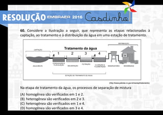 60. Considere a ilustração a seguir, que representa as etapas relacionadas à
captação, ao tratamento e à distribuição da água em uma estação de tratamento.
Na etapa de tratamento da água, os processos de separação de mistura
(A) homogênea são verificados em 1 e 2.
(B) heterogênea são verificados em 2 e 3.
(C) heterogênea são verificados em 1 e 4.
(D) homogênea são verificados em 3 e 4.
RESOLUÇÃO 2016
 