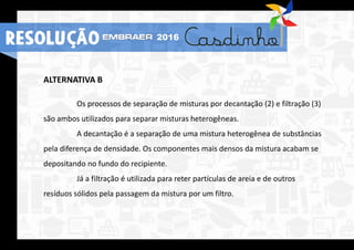 ALTERNATIVA B
Os processos de separação de misturas por decantação (2) e filtração (3)
são ambos utilizados para separar misturas heterogêneas.
A decantação é a separação de uma mistura heterogênea de substâncias
pela diferença de densidade. Os componentes mais densos da mistura acabam se
depositando no fundo do recipiente.
Já a filtração é utilizada para reter partículas de areia e de outros
resíduos sólidos pela passagem da mistura por um filtro.
RESOLUÇÃO 2016
 