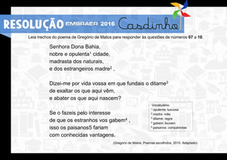 Leia trechos do poema de Gregório de Matos para responder às questões de números 07 a 10.
Senhora Dona Bahia,
nobre e opulenta1 cidade,
madrasta dos naturais,
e dos estrangeiros madre2 ,
Dizei-me por vida vossa em que fundais o ditame3
de exaltar os que aqui vêm,
e abater os que aqui nascem?
Se o fazeis pelo interesse
de que os estranhos vos gabem4 ,
isso os paisanos5 fariam
com conhecidas vantagens.
(Gregório de Matos. Poemas escolhidos, 2010. Adaptado)
Vocabulário:
1 opulenta: luxuosa
2 madre: mãe
3 ditame: regra
4 gabem: louvem
5 paisanos: compatriotas
RESOLUÇÃO 2016
 