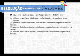 07. No poema, o eu lírico faz a personificação da cidade da Bahia para
(A) criticar a vergonha da cidade que é mal vista pelos estrangeiros e pelos
naturais.
(B) agradecer a forma justa como a cidade trata tanto os estrangeiros quanto os
naturais.
(C) reclamar do tratamento diferenciado que a cidade dispensa a estrangeiros e a
naturais.
(D) enfatizar a falta de atrativos na cidade para deslumbrar os estrangeiros e os
naturais.
RESOLUÇÃO 2016
 