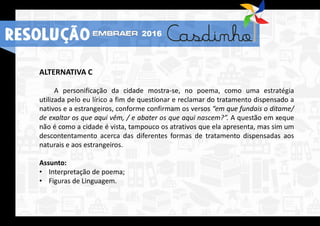 ALTERNATIVA C
A personificação da cidade mostra-se, no poema, como uma estratégia
utilizada pelo eu lírico a fim de questionar e reclamar do tratamento dispensado a
nativos e a estrangeiros, conforme confirmam os versos “em que fundais o ditame/
de exaltar os que aqui vêm, / e abater os que aqui nascem?”. A questão em xeque
não é como a cidade é vista, tampouco os atrativos que ela apresenta, mas sim um
descontentamento acerca das diferentes formas de tratamento dispensadas aos
naturais e aos estrangeiros.
Assunto:
• Interpretação de poema;
• Figuras de Linguagem.
RESOLUÇÃO 2016
 
